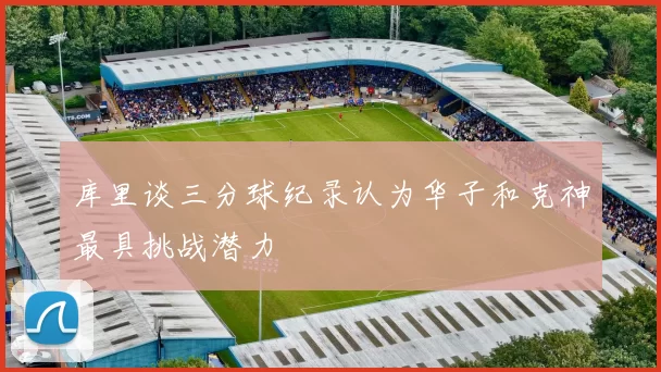 库里谈三分球纪录认为华子和克神最具挑战潜力