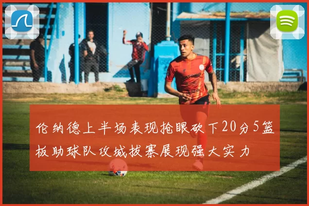 伦纳德上半场表现抢眼砍下20分5篮板助球队攻城拔寨展现强大实力