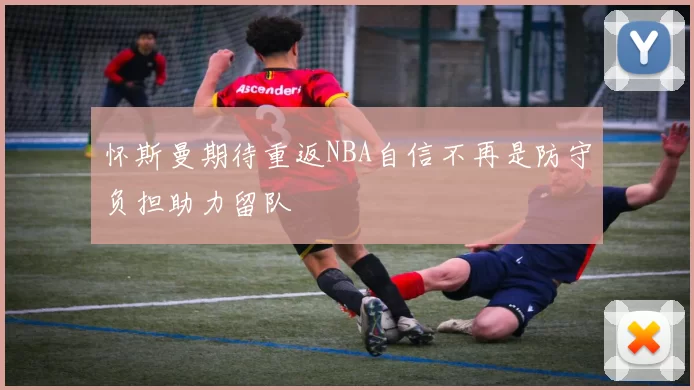怀斯曼期待重返NBA自信不再是防守负担助力留队
