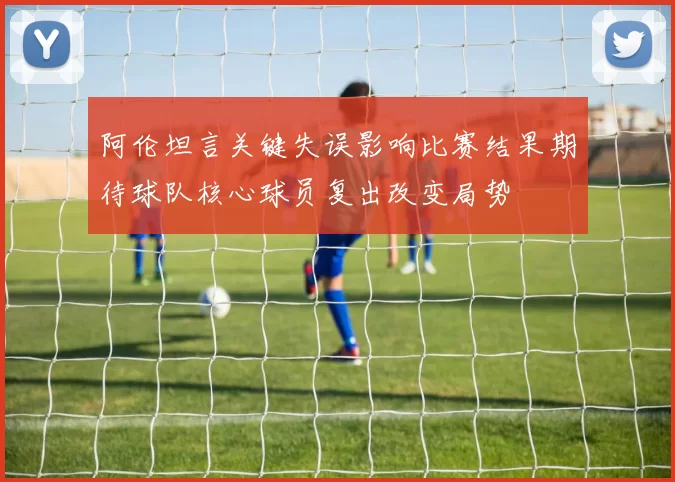阿伦坦言关键失误影响比赛结果期待球队核心球员复出改变局势
