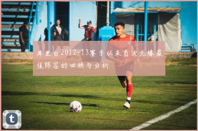 库里自2012-13赛季以来首次无缘最佳阵容的回顾与分析