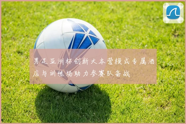男足亚洲杯创新大本营模式专属酒店与训练场助力参赛队备战