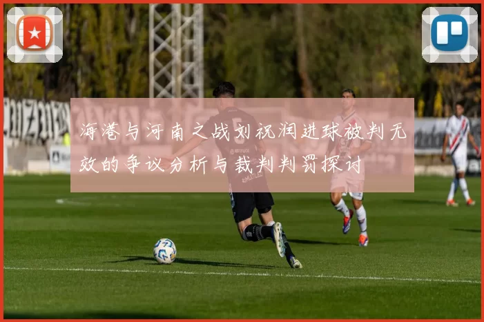 海港与河南之战刘祝润进球被判无效的争议分析与裁判判罚探讨
