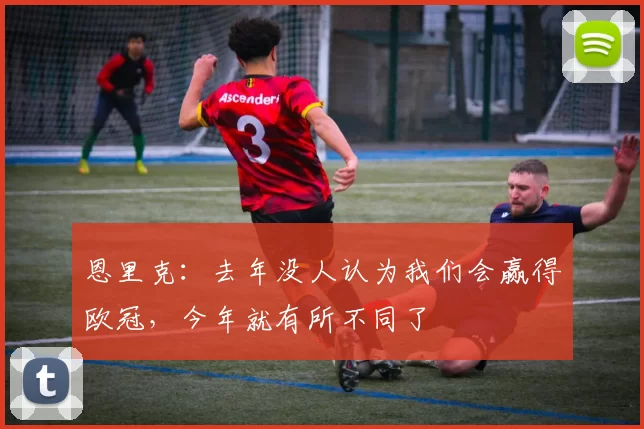 恩里克：去年没人认为我们会赢得欧冠，今年就有所不同了