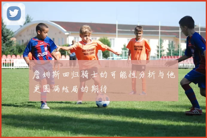 詹姆斯回归骑士的可能性分析与他更圆满结局的期待