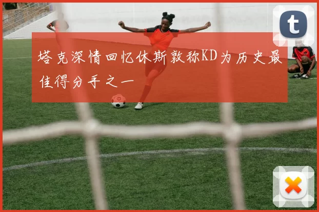 塔克深情回忆休斯敦称KD为历史最佳得分手之一