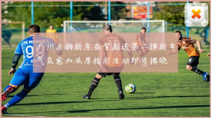 广州龙狮新年花絮剧透第二弹新年气氛愈加浓厚精彩活动即将揭晓