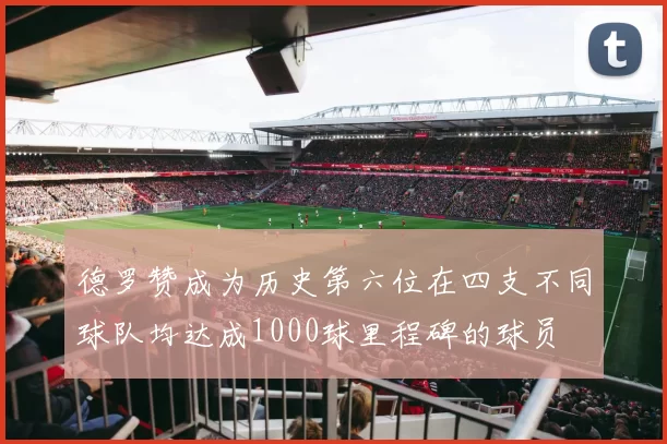 德罗赞成为历史第六位在四支不同球队均达成1000球里程碑的球员