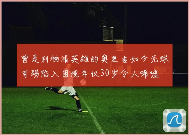 曾是利物浦英雄的奥里吉如今无球可踢陷入困境年仅30岁令人唏嘘