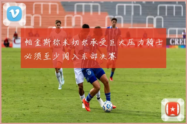 帕金斯称米切尔承受巨大压力骑士必须至少闯入东部决赛