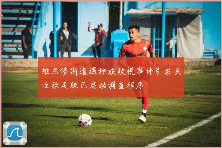 维尼修斯遭遇种族歧视事件引发关注欧足联已启动调查程序