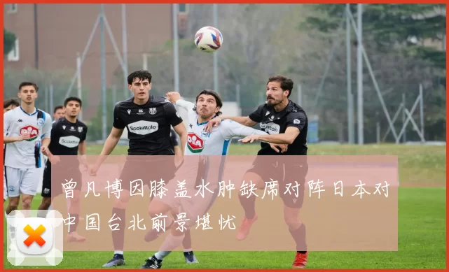 曾凡博因膝盖水肿缺席对阵日本对中国台北前景堪忧
