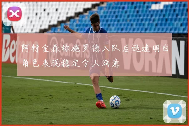 阿特金森称施罗德入队后迅速明白角色表现稳定令人满意