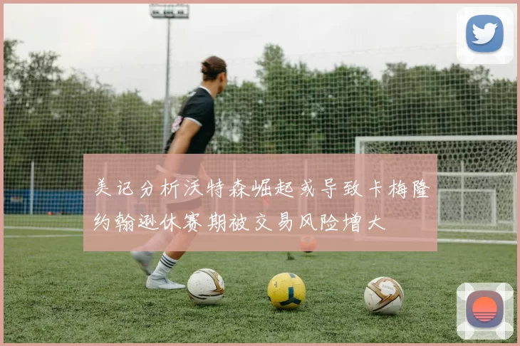 美记分析沃特森崛起或导致卡梅隆约翰逊休赛期被交易风险增大