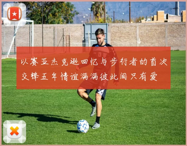 以赛亚杰克逊回忆与步行者的首次交锋五年情谊满满彼此间只有爱