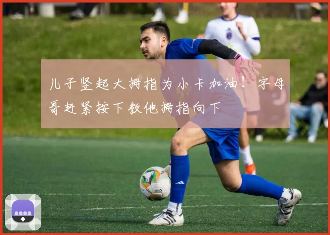 儿子竖起大拇指为小卡加油！字母哥赶紧按下教他拇指向下